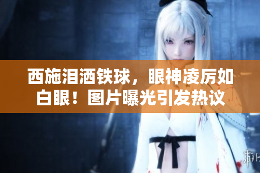 西施泪洒铁球，眼神凌厉如白眼！图片曝光引发热议