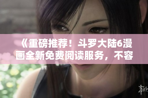 《重磅推荐！斗罗大陆6漫画全新免费阅读服务，不容错过的漫画盛宴！》