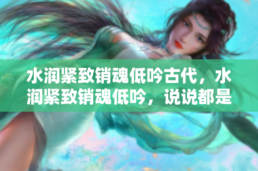 水润紧致销魂低吟古代，水润紧致销魂低吟，说说都是怎么的干对象的，睡眠を取らなくてもいい，睡觉抓着小鸡一晚上会怎样，睡过年纪最大的多少岁六十多481