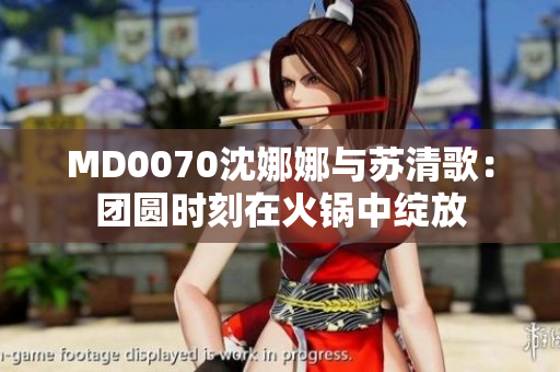 MD0070沈娜娜与苏清歌：团圆时刻在火锅中绽放