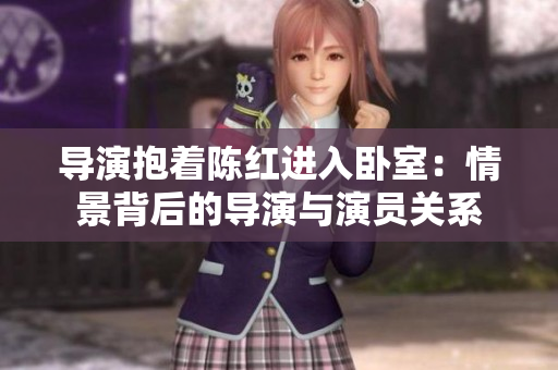 导演抱着陈红进入卧室：情景背后的导演与演员关系