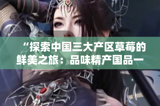 “探索中国三大产区草莓的鲜美之旅：品味精产国品一二三产区的特色草莓”