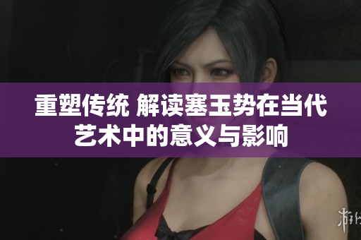 重塑传统 解读塞玉势在当代艺术中的意义与影响