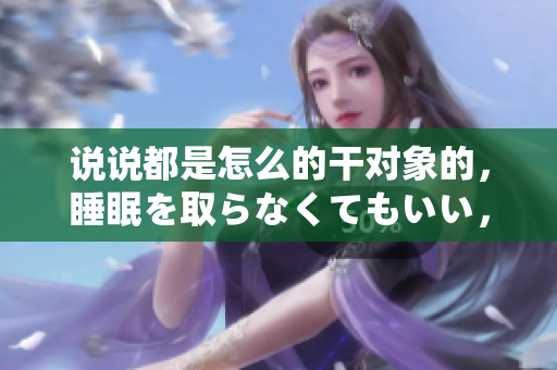 说说都是怎么的干对象的，睡眠を取らなくてもいい，睡觉抓着小鸡一晚上会怎样，睡过年纪最大的多少岁六十多，水润紧致销魂低吟古代，水润紧致销魂低吟1001