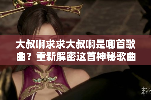 大叔啊求求大叔啊是哪首歌曲？重新解密这首神秘歌曲的背后故事