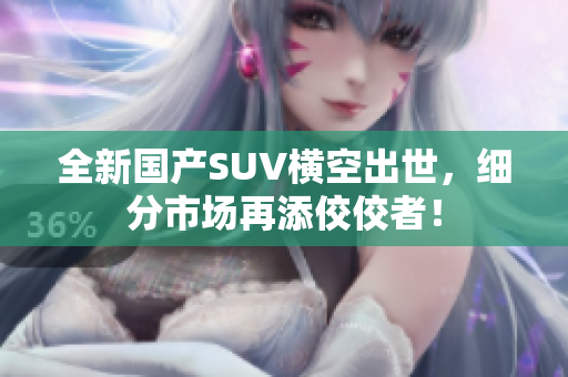全新国产SUV横空出世，细分市场再添佼佼者！