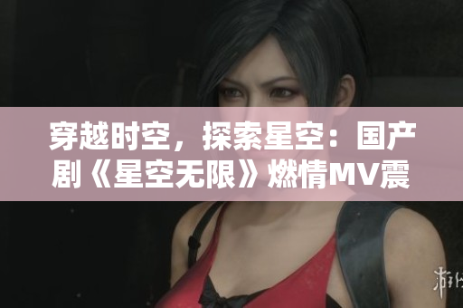 穿越时空，探索星空：国产剧《星空无限》燃情MV震撼上线！