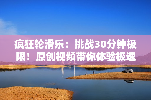 疯狂轮滑乐：挑战30分钟极限！原创视频带你体验极速滑行游戏