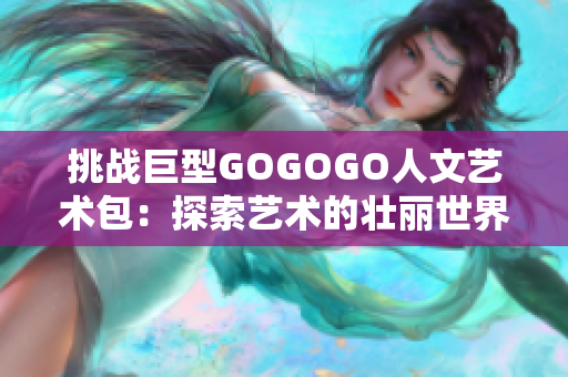 挑战巨型GOGOGO人文艺术包：探索艺术的壮丽世界