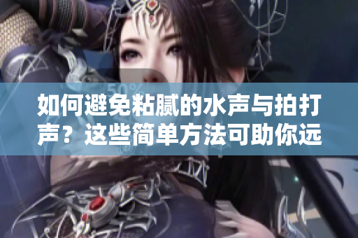 如何避免粘腻的水声与拍打声？这些简单方法可助你远离烦扰