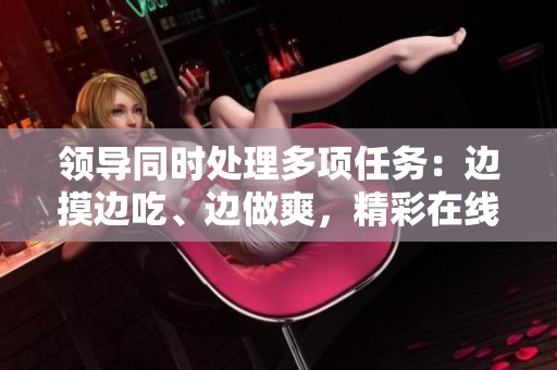 领导同时处理多项任务：边摸边吃、边做爽，精彩在线观看