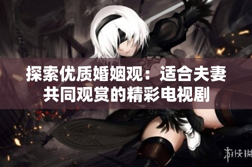 探索优质婚姻观：适合夫妻共同观赏的精彩电视剧