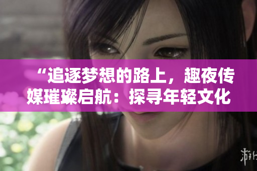“追逐梦想的路上，趣夜传媒璀璨启航：探寻年轻文化新潮流”