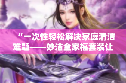 “一次性轻松解决家庭清洁难题——妙洁全家福套装让家中焕然一新！”