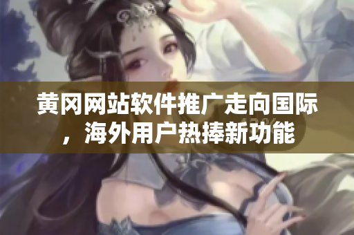 黄冈网站软件推广走向国际，海外用户热捧新功能