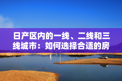 日产区内的一线、二线和三线城市：如何选择合适的房产？