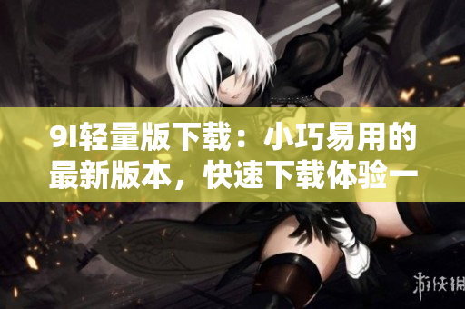 9I轻量版下载：小巧易用的最新版本，快速下载体验一新
