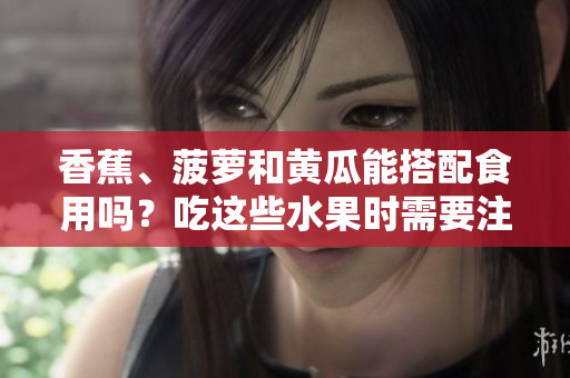香蕉、菠萝和黄瓜能搭配食用吗？吃这些水果时需要注意什么？