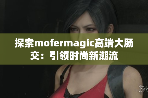 探索mofermagic高端大肠交：引领时尚新潮流
