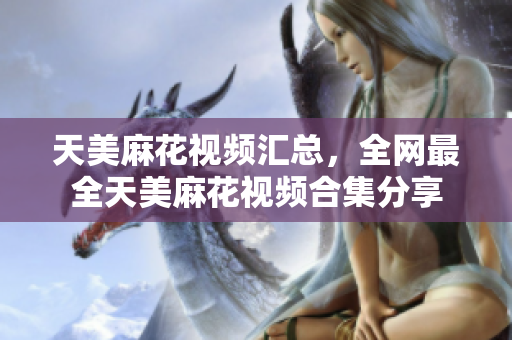 天美麻花视频汇总，全网最全天美麻花视频合集分享