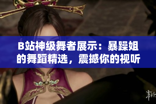 B站神级舞者展示：暴躁姐的舞蹈精选，震撼你的视听！
