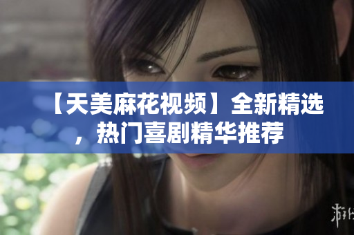 【天美麻花视频】全新精选，热门喜剧精华推荐