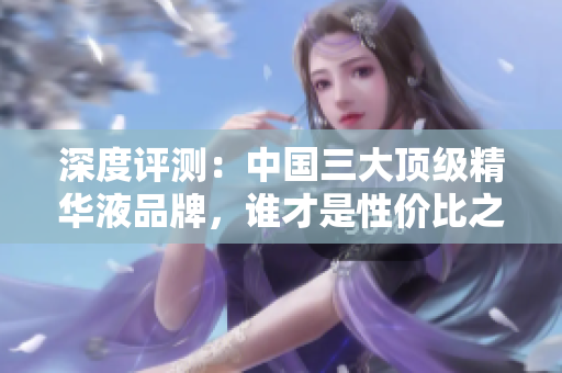 深度评测：中国三大顶级精华液品牌，谁才是性价比之选？