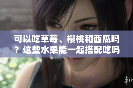 可以吃草莓、樱桃和西瓜吗？这些水果能一起搭配吃吗？