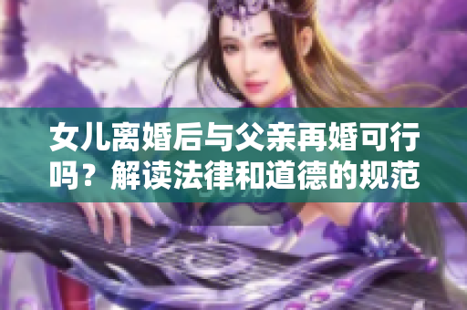 女儿离婚后与父亲再婚可行吗？解读法律和道德的规范
