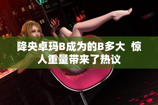 降央卓玛B成为的B多大  惊人重量带来了热议