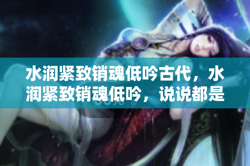 水润紧致销魂低吟古代，水润紧致销魂低吟，说说都是怎么的干对象的，睡眠を取らなくてもいい，睡觉抓着小鸡一晚上会怎样，睡过年纪最大的多少岁六十多793
