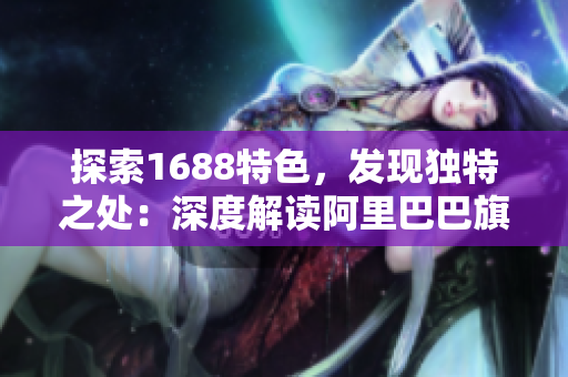 探索1688特色，发现独特之处：深度解读阿里巴巴旗下平台的特点与优势