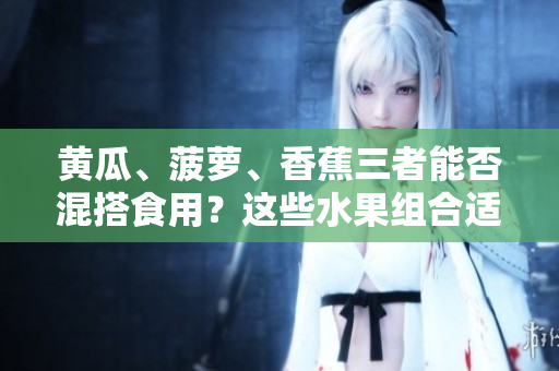 黄瓜、菠萝、香蕉三者能否混搭食用？这些水果组合适宜搭配吗？