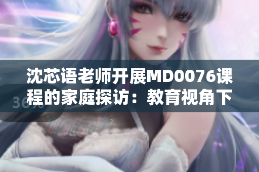 沈芯语老师开展MD0076课程的家庭探访：教育视角下的亲情观察