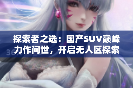 探索者之选：国产SUV巅峰力作问世，开启无人区探索新时代！