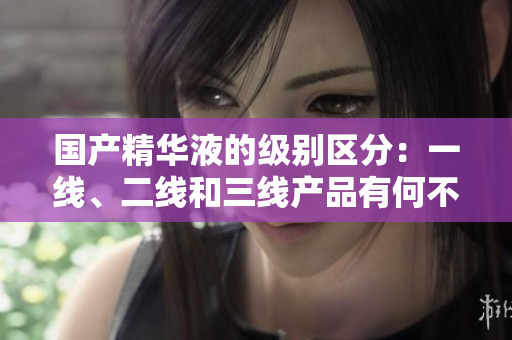 国产精华液的级别区分：一线、二线和三线产品有何不同？