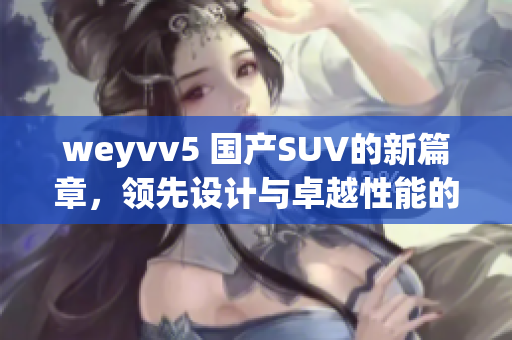 weyvv5 国产SUV的新篇章，领先设计与卓越性能的完美结合