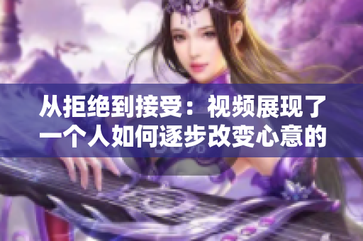 从拒绝到接受：视频展现了一个人如何逐步改变心意的心理过程