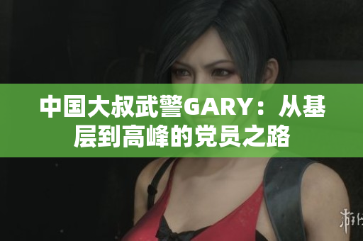中国大叔武警GARY：从基层到高峰的党员之路