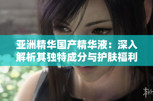 亚洲精华国产精华液：深入解析其独特成分与护肤福利