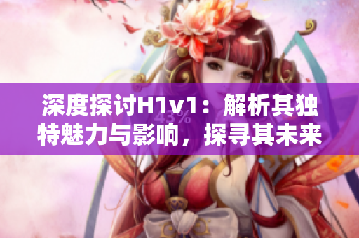 深度探讨H1v1：解析其独特魅力与影响，探寻其未来发展趋势