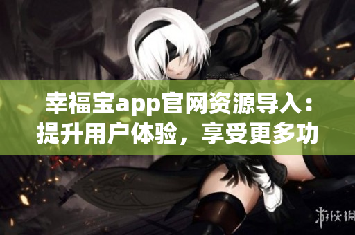 幸福宝app官网资源导入：提升用户体验，享受更多功能和服务