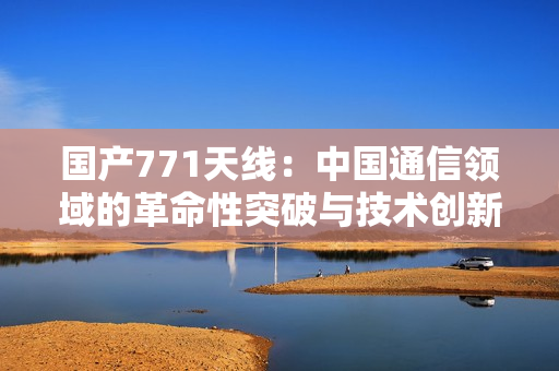 国产771天线：中国通信领域的革命性突破与技术创新