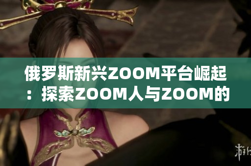 俄罗斯新兴ZOOM平台崛起：探索ZOOM人与ZOOM的魅力