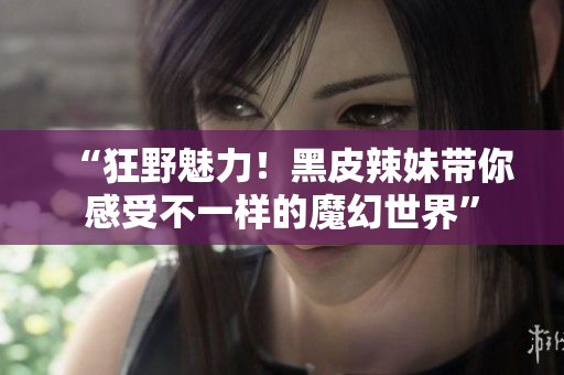 “狂野魅力！黑皮辣妹带你感受不一样的魔幻世界”