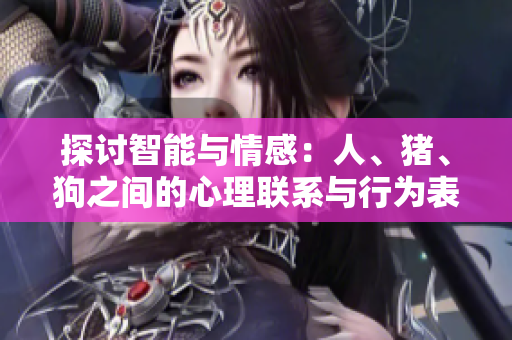 探讨智能与情感：人、猪、狗之间的心理联系与行为表现