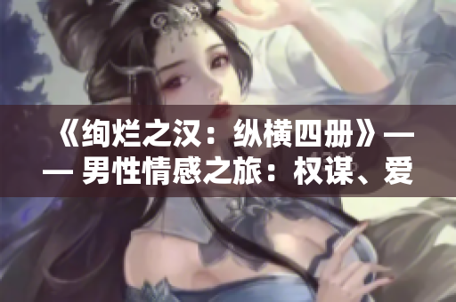 《绚烂之汉：纵横四册》—— 男性情感之旅：权谋、爱恋与冒险。