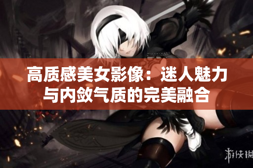 高质感美女影像：迷人魅力与内敛气质的完美融合