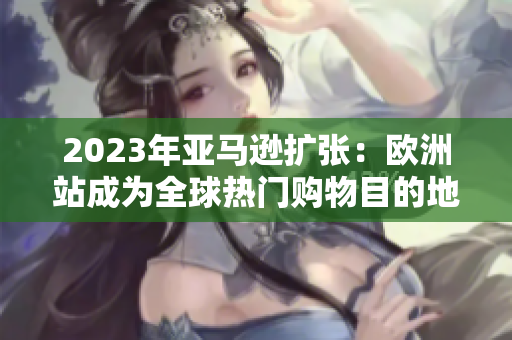 2023年亚马逊扩张：欧洲站成为全球热门购物目的地