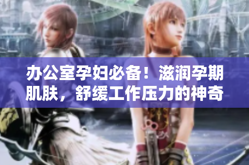 办公室孕妇必备！滋润孕期肌肤，舒缓工作压力的神奇产品，提升办公效率